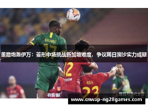 董路炮轰伊万:菱形中场挑战新加坡难度,争议踢日澳沙实力成疑 董路炮轰伊万:菱形中场挑战新加坡难度,争议踢日澳沙实力成疑