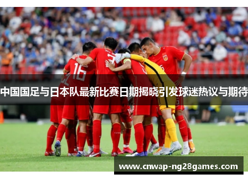 中国国足与日本队最新比赛日期揭晓引发球迷热议与期待