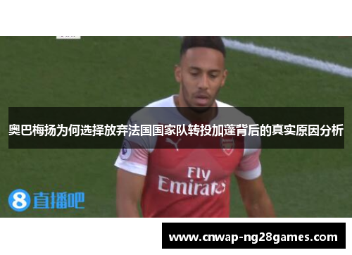 奥巴梅扬为何选择放弃法国国家队转投加蓬背后的真实原因分析