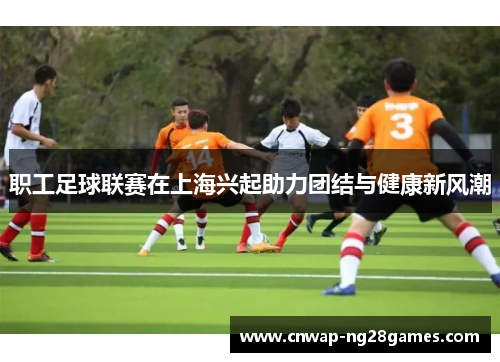 职工足球联赛在上海兴起助力团结与健康新风潮 职工足球联赛在上海兴起助力团结与健康新风潮