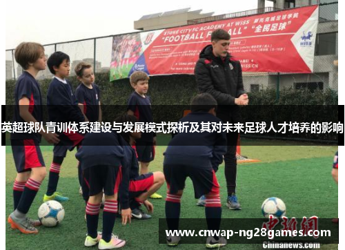 英超球队青训体系建设与发展模式探析及其对未来足球人才培养的影响 英超球队青训体系建设与发展模式探析及其对未来足球人才培养的影响