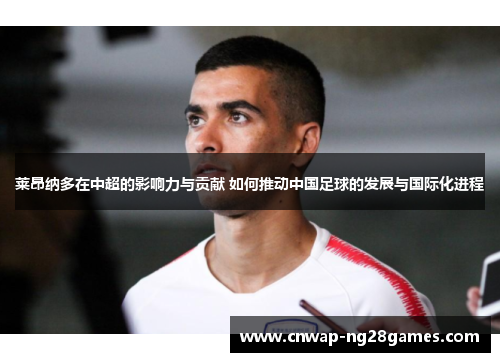 莱昂纳多在中超的影响力与贡献 如何推动中国足球的发展与国际化进程