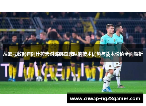 从欧冠数据看阿什拉夫对阵韩国球队的技术优势与战术价值全面解析