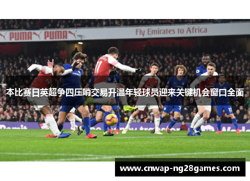 本比赛日英超争四压哨交易升温年轻球员迎来关键机会窗口全面
