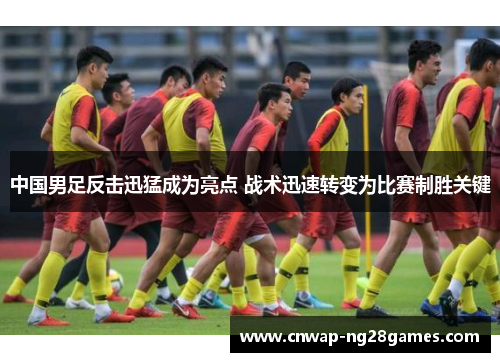 中国男足反击迅猛成为亮点 战术迅速转变为比赛制胜关键