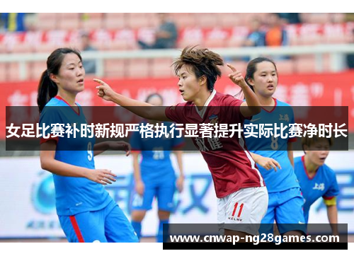 女足比赛补时新规严格执行显著提升实际比赛净时长 女足比赛补时新规严格执行显著提升实际比赛净时长