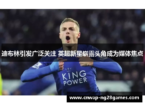 迪布林引发广泛关注 英超新星崭露头角成为媒体焦点 迪布林引发广泛关注 英超新星崭露头角成为媒体焦点