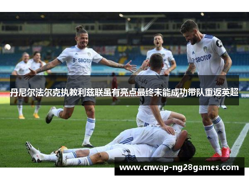 丹尼尔法尔克执教利兹联虽有亮点最终未能成功带队重返英超 丹尼尔法尔克执教利兹联虽有亮点最终未能成功带队重返英超